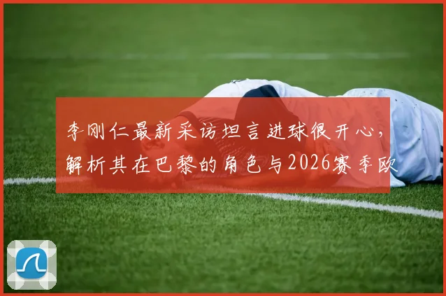 李刚仁最新采访坦言进球很开心,解析其在巴黎的角色与2026赛季欧冠联赛争冠目标