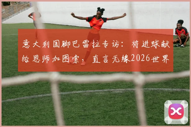 意大利国脚巴雷拉专访:将进球献给恩师加图索,直言无缘2026世界杯是最大遗憾