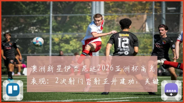 澳洲新星伊兰昆达2026亚洲杯高光表现：2次射门皆射正并建功，关键传球成功率71%解析