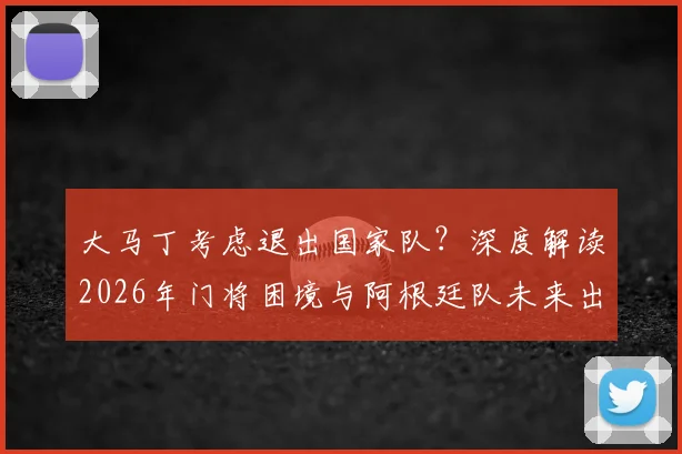 大马丁考虑退出国家队?深度解读2026年门将困境与阿根廷队未来出路