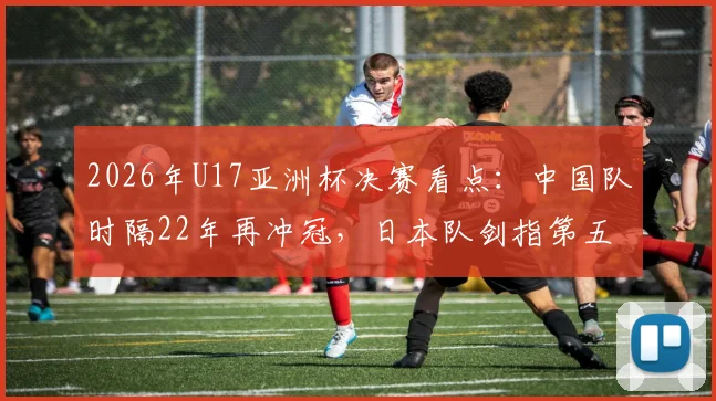 2026年U17亚洲杯决赛看点：中国队时隔22年再冲冠，日本队剑指第五座冠军奖杯