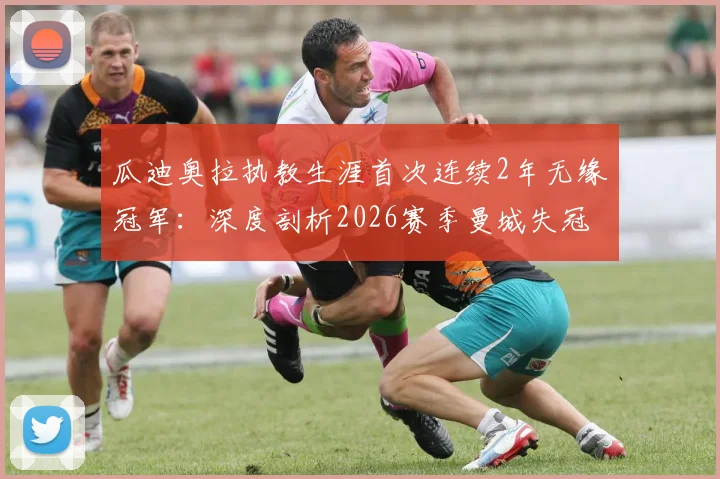 瓜迪奥拉执教生涯首次连续2年无缘冠军:深度剖析2026赛季曼城失冠原因与战术困境