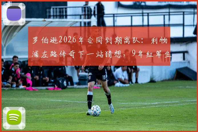 罗伯逊2026年合同到期离队:利物浦左路传奇下一站猜想,9年红军生涯数据与影响全回顾