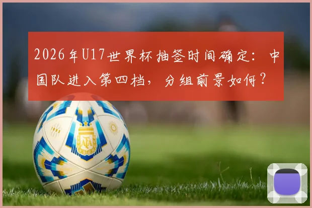 2026年U17世界杯抽签时间确定:中国队进入第四档,分组前景如何?