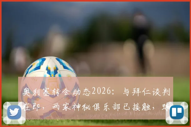 奥利塞转会动态2026：与拜仁谈判在即，两家神秘俱乐部已接触，球员未来去向深度分析