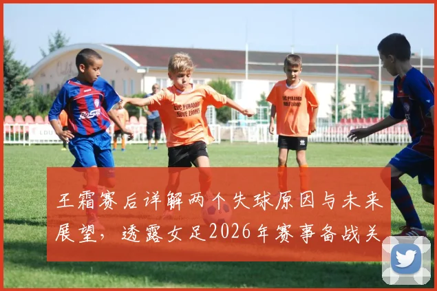 王霜赛后详解两个失球原因与未来展望,透露女足2026年赛事备战关键点