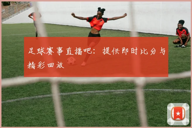 足球赛事直播吧：提供即时比分与精彩回放