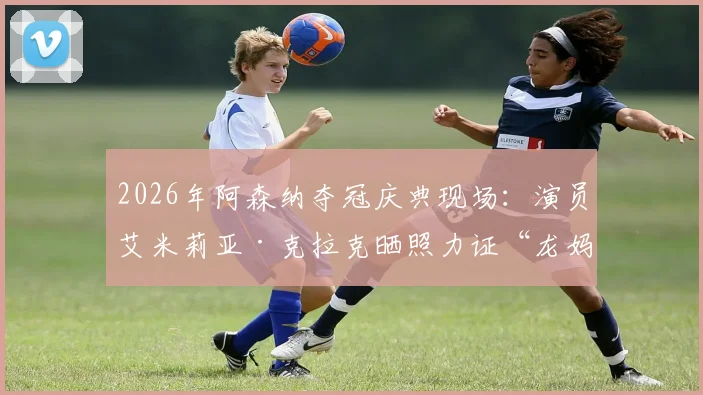 2026年阿森纳夺冠庆典现场：演员艾米莉亚·克拉克晒照力证“龙妈”也是忠实枪迷，引发球迷热议
