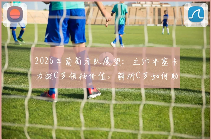 2026年葡萄牙队展望：主帅丰塞卡力挺C罗领袖价值，解析C罗如何助力球队冲击冠军
