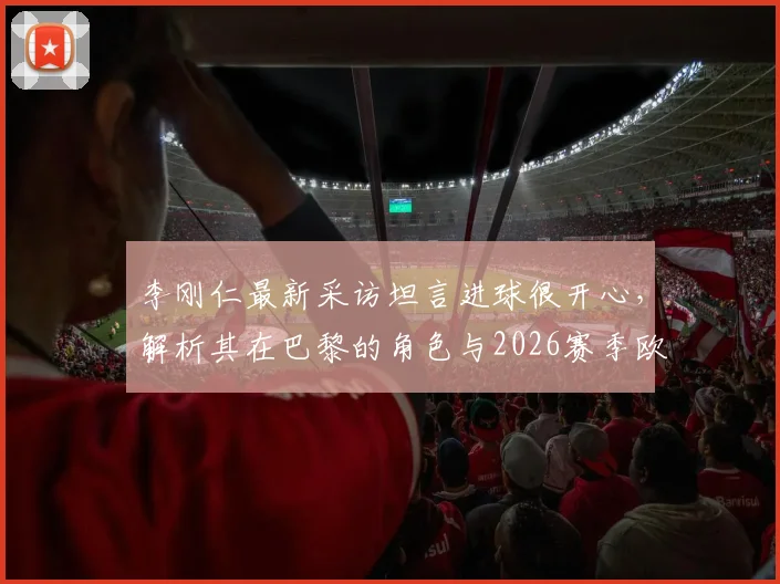李刚仁最新采访坦言进球很开心，解析其在巴黎的角色与2026赛季欧冠联赛争冠目标