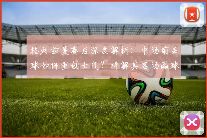 格列兹曼赛后深度解析：中场前丢球如何重创士气？详解其客场赢球晋级2026决赛的坚定信心