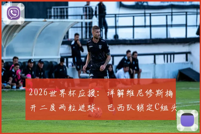 2026世界杯应援：详解维尼修斯梅开二度两粒进球，巴西队锁定C组头名后淘汰赛对阵分析