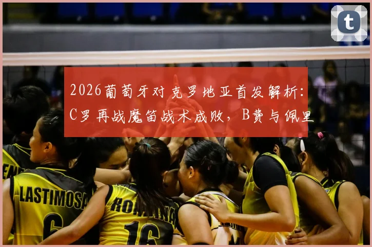 2026葡萄牙对克罗地亚首发解析:C罗再战魔笛战术成败,B费与佩里西奇关键作用全回顾