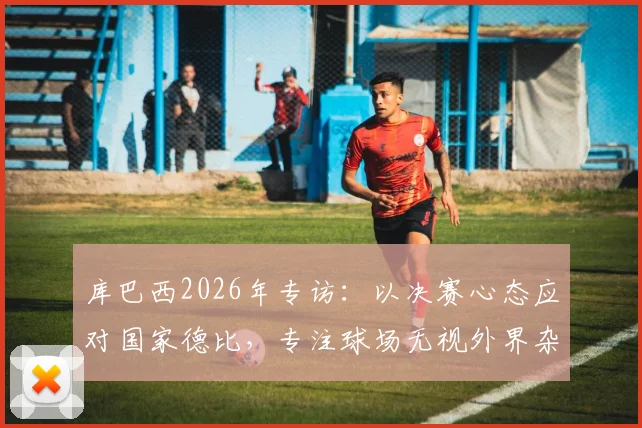 库巴西2026年专访:以决赛心态应对国家德比,专注球场无视外界杂音