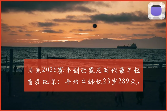 马竞2026赛季创西蒙尼时代最年轻首发纪录：平均年龄仅23岁289天，深度解析球队年轻化战略