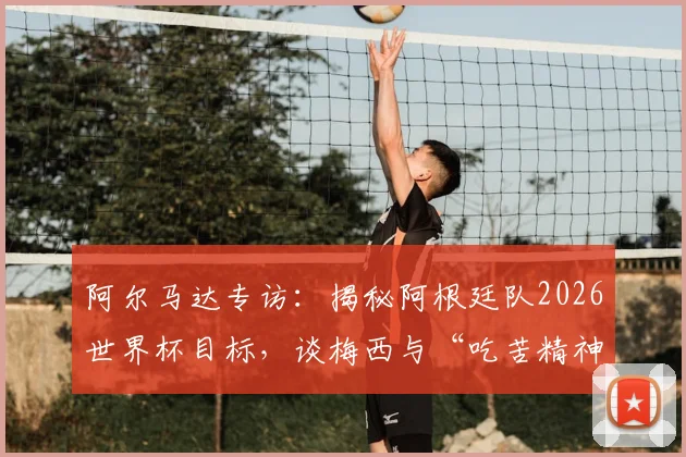阿尔马达专访：揭秘阿根廷队2026世界杯目标，谈梅西与“吃苦精神”如何延续巅峰状态