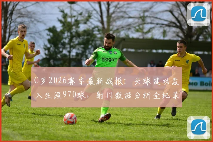 C罗2026赛季最新战报:头球建功轰入生涯970球,射门数据分析全纪录