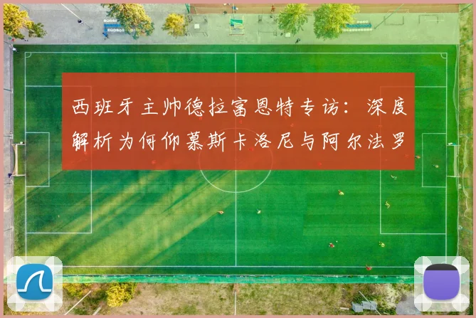 西班牙主帅德拉富恩特专访:深度解析为何仰慕斯卡洛尼与阿尔法罗的2026世界杯备战智慧