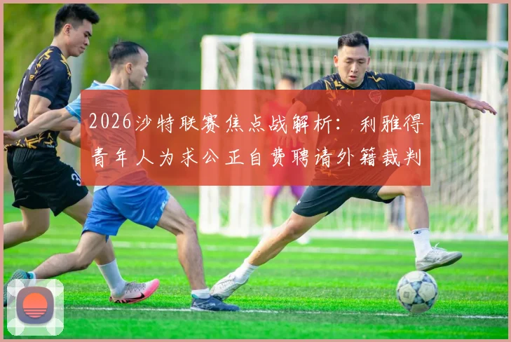 2026沙特联赛焦点战解析：利雅得青年人为求公正自费聘请外籍裁判，战胜吉达联合引热议