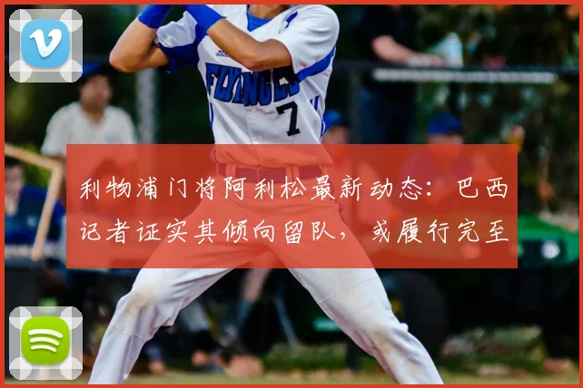 利物浦门将阿利松最新动态：巴西记者证实其倾向留队，或履行完至2026年合同