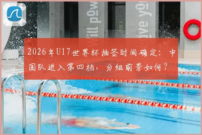 2026年U17世界杯抽签时间确定：中国队进入第四档，分组前景如何？