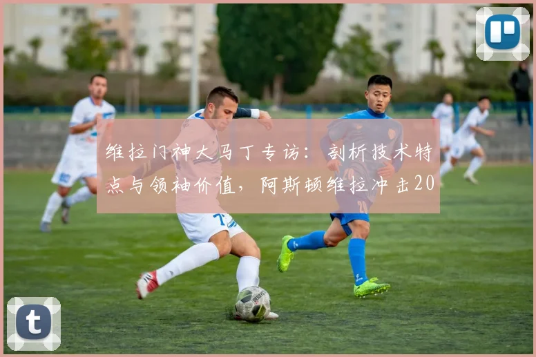维拉门神大马丁专访:剖析技术特点与领袖价值,阿斯顿维拉冲击2026冠军需要哪些条件?