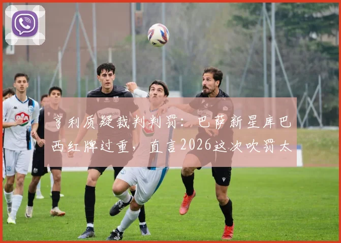 亨利质疑裁判判罚:巴萨新星库巴西红牌过重,直言2026这次吹罚太草率
