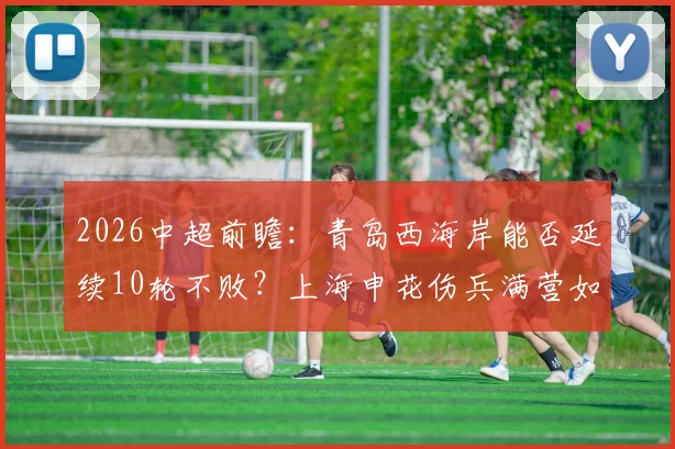 2026中超前瞻：青岛西海岸能否延续10轮不败？上海申花伤兵满营如何破局，附双方战术解析