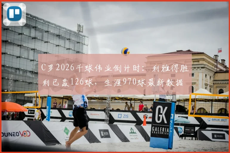 C罗2026千球伟业倒计时:利雅得胜利已轰126球,生涯970球最新数据及达成时间预测