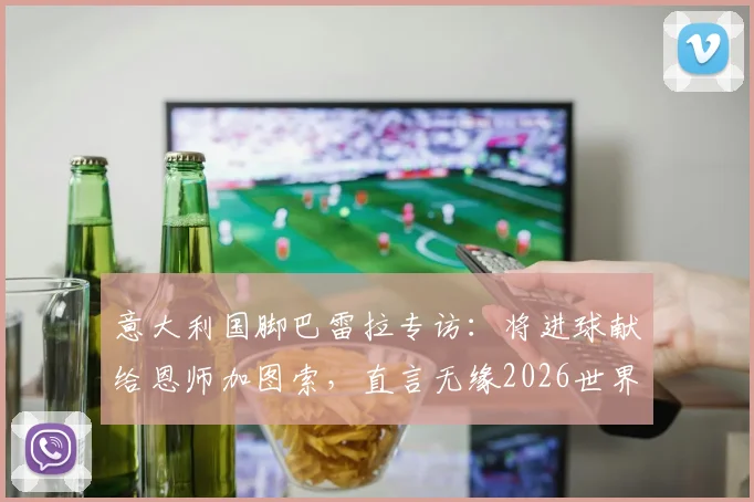 意大利国脚巴雷拉专访：将进球献给恩师加图索，直言无缘2026世界杯是最大遗憾
