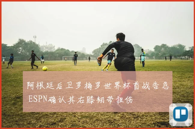 阿根廷后卫罗梅罗世界杯首战告急 ESPN确认其右膝韧带扭伤