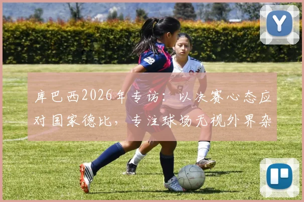 库巴西2026年专访：以决赛心态应对国家德比，专注球场无视外界杂音