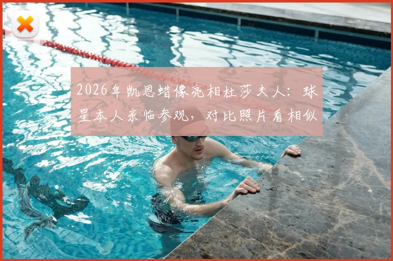 2026年凯恩蜡像亮相杜莎夫人：球星本人亲临参观，对比照片看相似度究竟如何