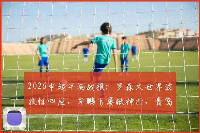 2026中超半场战报:罗森文世界波技惊四座,牟鹏飞屡献神扑,青岛海牛1-0领先上海海港
