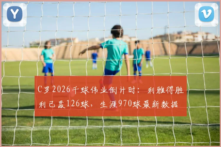 C罗2026千球伟业倒计时：利雅得胜利已轰126球，生涯970球最新数据及达成时间预测