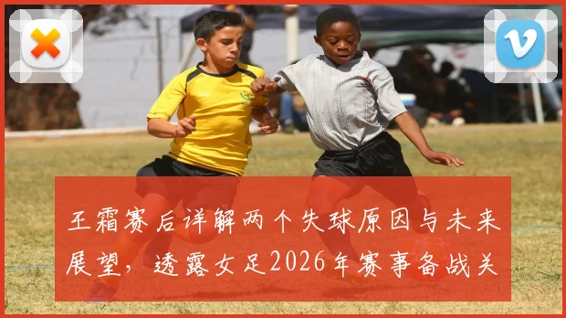 王霜赛后详解两个失球原因与未来展望，透露女足2026年赛事备战关键点