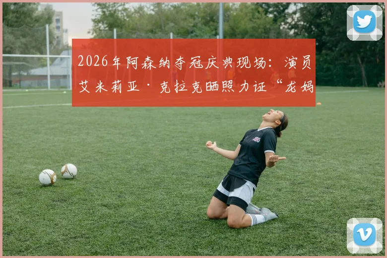 2026年阿森纳夺冠庆典现场:演员艾米莉亚·克拉克晒照力证“龙妈”也是忠实枪迷,引发球迷热议