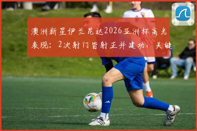 澳洲新星伊兰昆达2026亚洲杯高光表现:2次射门皆射正并建功,关键传球成功率71%解析
