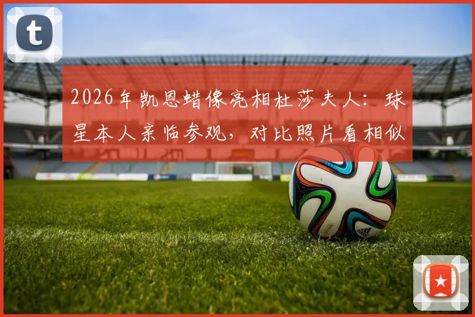 2026年凯恩蜡像亮相杜莎夫人:球星本人亲临参观,对比照片看相似度究竟如何