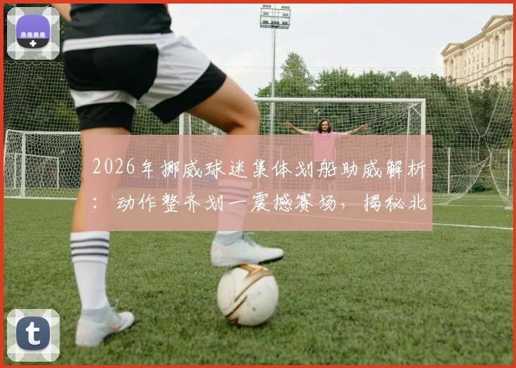 2026年挪威球迷集体划船助威解析：动作整齐划一震撼赛场，揭秘北欧球迷独特庆祝文化及组织方法