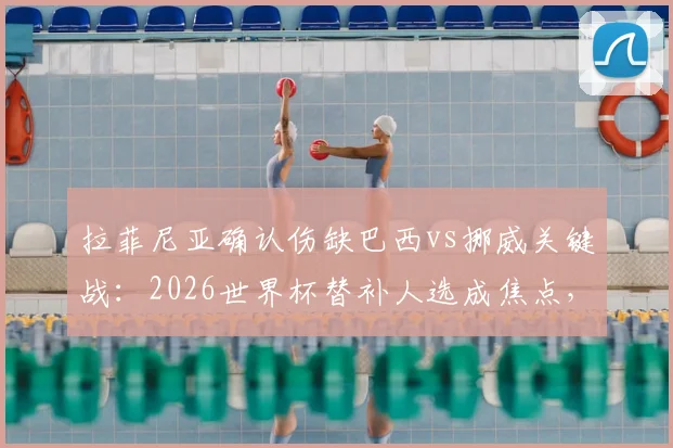 拉菲尼亚确认伤缺巴西vs挪威关键战：2026世界杯替补人选成焦点，晋级后1_4决赛有望回归