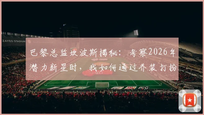 巴黎总监坎波斯揭秘:考察2026年潜力新星时,我如何通过乔装打扮避免被发现