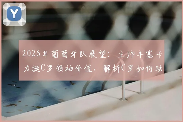 2026年葡萄牙队展望:主帅丰塞卡力挺C罗领袖价值,解析C罗如何助力球队冲击冠军