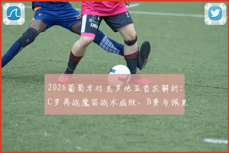 2026葡萄牙对克罗地亚首发解析：C罗再战魔笛战术成败，B费与佩里西奇关键作用全回顾