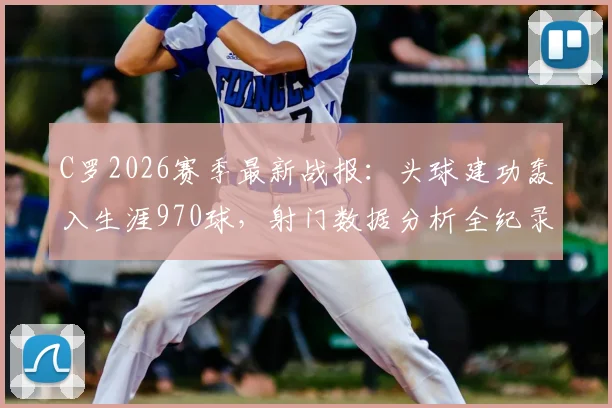 C罗2026赛季最新战报：头球建功轰入生涯970球，射门数据分析全纪录