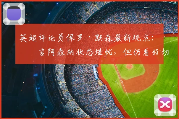 英超评论员保罗·默森最新观点:直言阿森纳状态堪忧,但仍看好切尔西阻击曼城