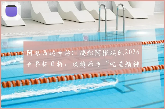 阿尔马达专访:揭秘阿根廷队2026世界杯目标,谈梅西与“吃苦精神”如何延续巅峰状态