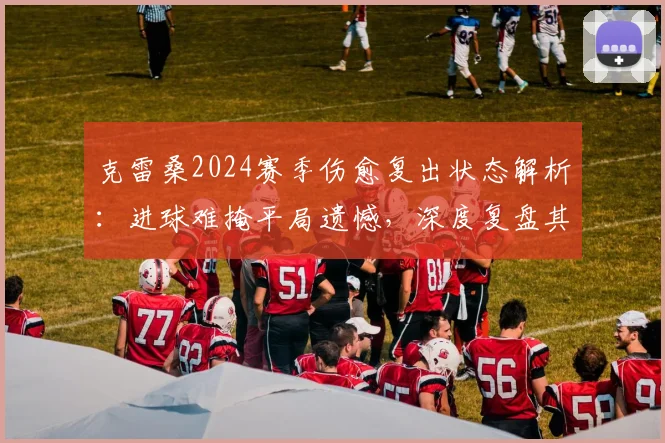 克雷桑2024赛季伤愈复出状态解析:进球难掩平局遗憾,深度复盘其战术作用与球队困境