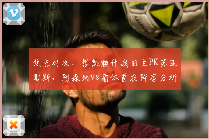 焦点对决！哲凯赖什战旧主PK苏亚雷斯，阿森纳vs葡体首发阵容分析