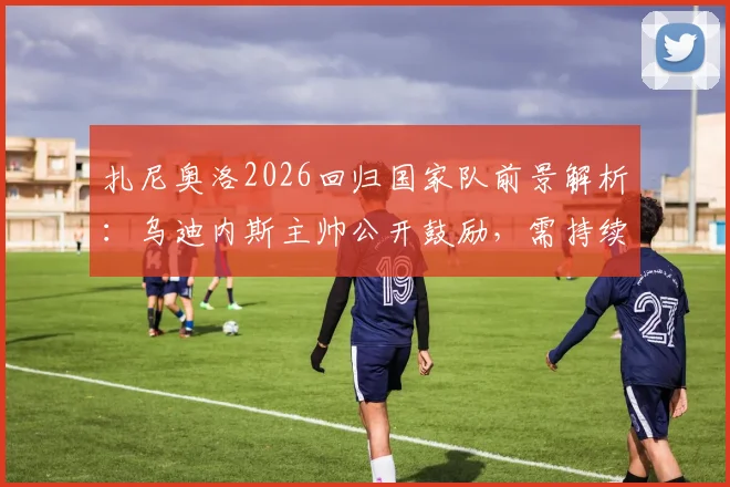 扎尼奥洛2026回归国家队前景解析:乌迪内斯主帅公开鼓励,需持续高光表现